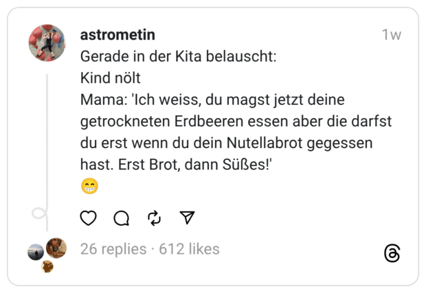 Gerade in der Kita belauscht: Kind nölt Mama: 'Ich weiss, du magst jetzt deine getrockneten Erdbeeren essen aber die darfst du erst wenn du dein Nutellabrot gegessen hast. Erst Brot, dann Süßes!'