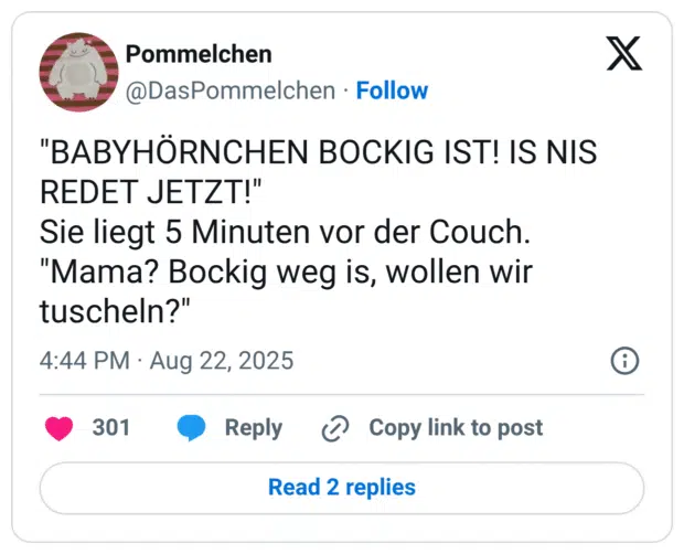 "BABYHÖRNCHEN BOCKIG IST! IS NIS REDET JETZT!" Sie liegt 5 Minuten vor der Couch. "Mama? Bockig weg is, wollen wir tuscheln?"