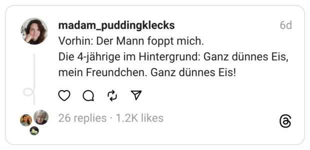 Vorhin: Der Mann foppt mich. Die 4-jährige im Hintergrund: Ganz dünnes Eis, mein Freundchen. Ganz dünnes Eis!