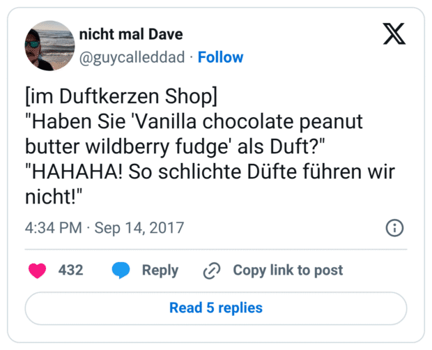 [im Duftkerzen Shop] "Haben Sie 'Vanilla chocolate peanut butter wildberry fudge' als Duft?" "HAHAHA! So schlichte Düfte führen wir nicht!"