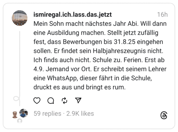 Mein Sohn macht nächstes Jahr Abi. Will dann eine Ausbildung machen. Stellt jetzt zufällig fest, dass Bewerbungen bis 31.8.25 eingehen sollen. Er findet sein Halbjahreszeugnis nicht. Ich finds auch nicht. Schule zu. Ferien. Erst ab 4.9. Jemand vor Ort. Er schreibt seinem Lehrer eine WhatsApp, dieser fährt in die Schule, druckt es aus und bringt es rum.