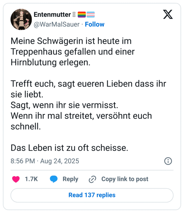 Meine Schwägerin ist heute im Treppenhaus gefallen und einer Hirnblutung erlegen. Trefft euch, sagt eueren Lieben dass ihr sie liebt. Sagt, wenn ihr sie vermisst. Wenn ihr mal streitet, versöhnt euch schnell. Das Leben ist zu oft scheisse.