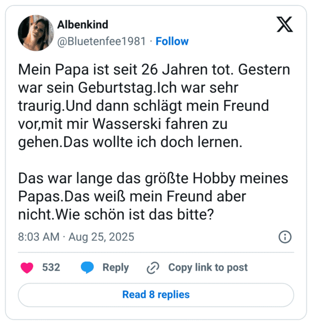 Mein Papa ist seit 26 Jahren tot. Gestern war sein Geburtstag.Ich war sehr traurig.Und dann schlägt mein Freund vor,mit mir Wasserski fahren zu gehen.Das wollte ich doch lernen. Das war lange das größte Hobby meines Papas.Das weiß mein Freund aber nicht.Wie schön ist das bitte?