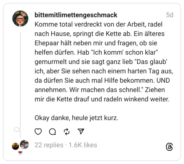Komme total verdreckt von der Arbeit, radel nach Hause, springt die Kette ab. Ein älteres Ehepaar hält neben mir und fragen, ob sie helfen dürfen. Hab "Ich komm' schon klar" gemurmelt und sie sagt ganz lieb "Das glaub' ich, aber Sie sehen nach einem harten Tag aus, da dürfen Sie auch mal Hilfe bekommen. UND annehmen. Wir machen das schnell." Ziehen mir die Kette drauf und radeln winkend weiter. Okay danke, heule jetzt kurz.
