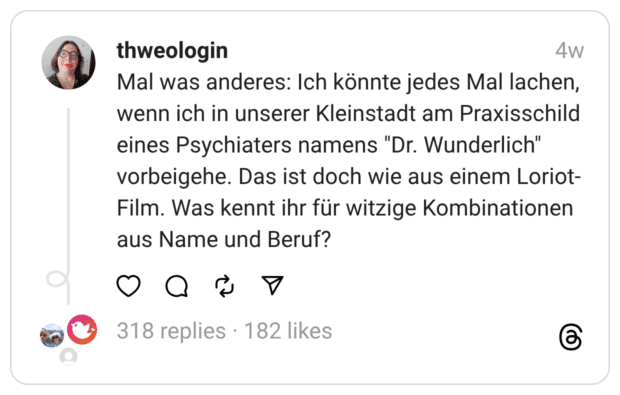 Mal was anderes: Ich könnte jedes Mal lachen, wenn ich in unserer Kleinstadt am Praxisschild eines Psychiaters namens "Dr. Wunderlich" vorbeigehe. Das ist doch wie aus einem Loriot- Film. Was kennt ihr für witzige Kombinationen aus Name und Beruf?