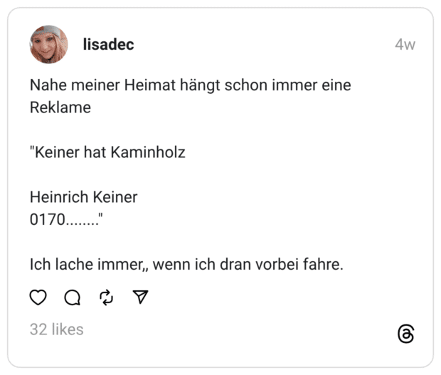Nahe meiner Heimat hängt schon immer eine Reklame "Keiner hat Kaminholz Heinrich Keiner 0170........" Ich lache immer,, wenn ich dran vorbei fahre.