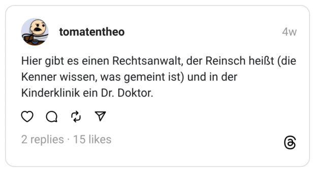 Hier gibt es einen Rechtsanwalt, der Reinsch heißt (die Kenner wissen, was gemeint ist) und in der Kinderklinik ein Dr. Doktor.