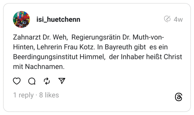 Zahnarzt Dr. Weh, Regierungsrätin Dr. Muth-von-Hinten, Lehrerin Frau Kotz. In Bayreuth gibt es ein Beerdingungsinstitut Himmel, der Inhaber heißt Christ mit Nachnamen.