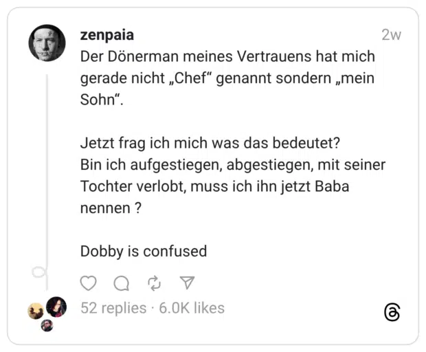 Der Dönerman meines Vertrauens hat mich gerade nicht „Chef“ genannt sondern „mein Sohn“. Jetzt frag ich mich was das bedeutet? Bin ich aufgestiegen, abgestiegen, mit seiner Tochter verlobt, muss ich ihn jetzt Baba nennen ? Dobby is confused