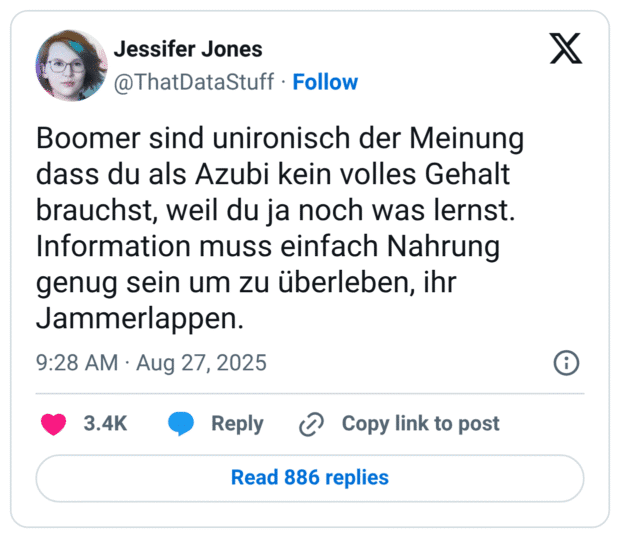 Boomer sind unironisch der Meinung dass du als Azubi kein volles Gehalt brauchst, weil du ja noch was lernst. Information muss einfach Nahrung genug sein um zu überleben, ihr Jammerlappen.