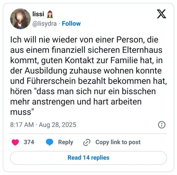 Ich will nie wieder von einer Person, die aus einem finanziell sicheren Elternhaus kommt, guten Kontakt zur Familie hat, in der Ausbildung zuhause wohnen konnte und Führerschein bezahlt bekommen hat, hören "dass man sich nur ein bisschen mehr anstrengen und hart arbeiten muss"