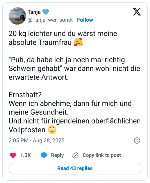 20 kg leichter und du wärst meine absolute Traumfrau 🥰 "Puh, da habe ich ja noch mal richtig Schwein gehabt" war dann wohl nicht die erwartete Antwort. Ernsthaft? Wenn ich abnehme, dann für mich und meine Gesundheit. Und nicht für irgendeinen oberflächlichen Vollpfosten 🙄