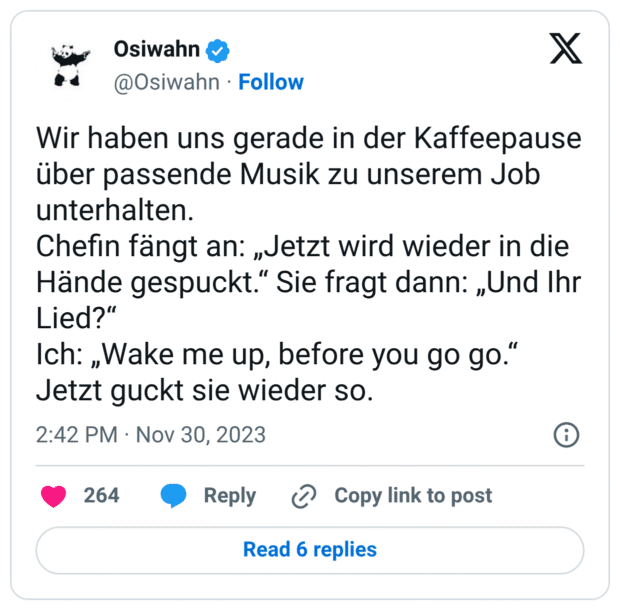 Wir haben uns gerade in der Kaffeepause über passende Musik zu unserem Job unterhalten. Chefin fängt an: „Jetzt wird wieder in die Hände gespuckt.“ Sie fragt dann: „Und Ihr Lied?“ Ich: „Wake me up, before you go go.“ Jetzt guckt sie wieder so.