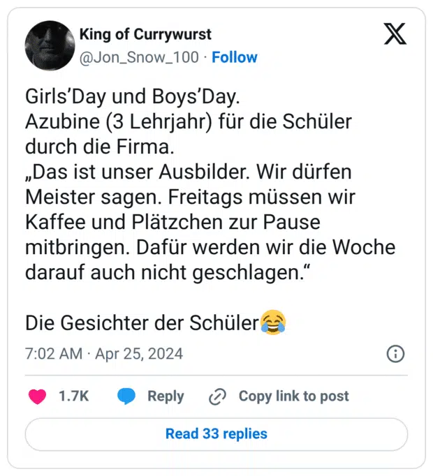 Girls’Day und Boys’Day. Azubine (3 Lehrjahr) für die Schüler durch die Firma. „Das ist unser Ausbilder. Wir dürfen Meister sagen. Freitags müssen wir Kaffee und Plätzchen zur Pause mitbringen. Dafür werden wir die Woche darauf auch nicht geschlagen.“ Die Gesichter der Schüler:freudentränen: