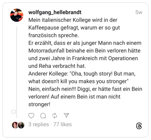 Mein italienischer Kollege wird in der Kaffeepause gefragt, warum er so gut französisch spreche. Er erzählt, dass er als junger Mann nach einem Motorradunfall beinahe ein Bein verloren hätte und zwei Jahre in Frankreich mit Operationen und Reha verbracht hat. Anderer Kollege: “Oha, tough story! But man, what doesn’t kill you makes you stronger” Nein, einfach nein!!! Diggi, er hätte fast ein Bein verloren! Auf einem Bein ist man nicht stronger!