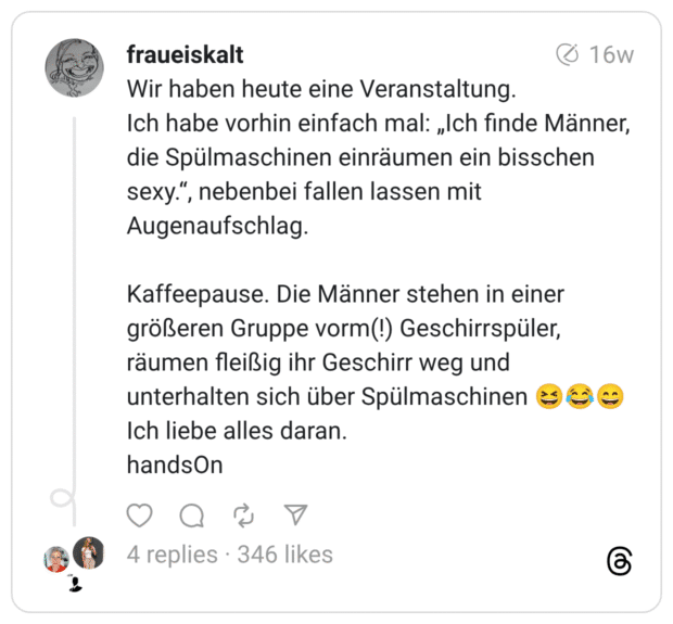 Wir haben heute eine Veranstaltung. Ich habe vorhin einfach mal: „Ich finde Männer, die Spülmaschinen einräumen ein bisschen sexy.“, nebenbei fallen lassen mit Augenaufschlag. Kaffeepause. Die Männer stehen in einer größeren Gruppe vorm(!) Geschirrspüler, räumen fleißig ihr Geschirr weg und unterhalten sich über Spülmaschinen :lachen::freudentränen::lächeln: Ich liebe alles daran. handsOn