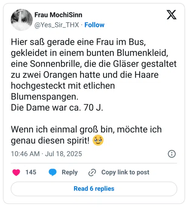 Hier saß gerade eine Frau im Bus, gekleidet in einem bunten Blumenkleid, eine Sonnenbrille, die die Gläser gestaltet zu zwei Orangen hatte und die Haare hochgesteckt mit etlichen Blumenspangen. Die Dame war ca. 70 J. Wenn ich einmal groß bin, möchte ich genau diesen spirit! :gesicht_mit_zurückgehaltenen_tränen: