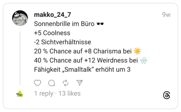 Sonnenbrille im Büro :dunkle_sonnenbrille: +5 Coolness -2 Sichtverhältnisse 20 % Chance auf +8 Charisma bei :sonnig: 40 % Chance auf +12 Weirdness bei :regenwolke: Fähigkeit „Smalltalk” erhöht um 3