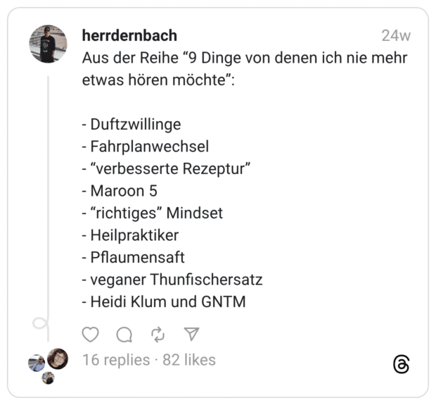 Aus der Reihe “9 Dinge von denen ich nie mehr etwas hören möchte”: - Duftzwillinge - Fahrplanwechsel - “verbesserte Rezeptur” - Maroon 5 - “richtiges” Mindset - Heilpraktiker - Pflaumensaft - veganer Thunfischersatz - Heidi Klum und GNTM
