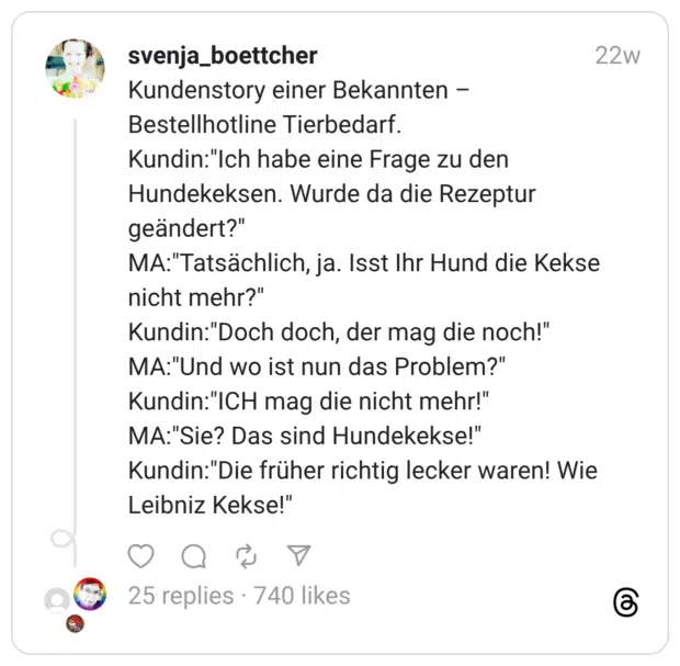Kundenstory einer Bekannten – Bestellhotline Tierbedarf. Kundin:“Ich habe eine Frage zu den Hundekeksen. Wurde da die Rezeptur geändert?” MA:“Tatsächlich, ja. Isst Ihr Hund die Kekse nicht mehr?” Kundin:“Doch doch, der mag die noch!” MA:“Und wo ist nun das Problem?” Kundin:“ICH mag die nicht mehr!” MA:“Sie? Das sind Hundekekse!” Kundin:“Die früher richtig lecker waren! Wie Leibniz Kekse!”