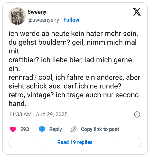 ich werde ab heute kein hater mehr sein. du gehst bouldern? geil, nimm mich mal mit. craftbier? ich liebe bier, lad mich gerne ein. rennrad? cool, ich fahre ein anderes, aber sieht schick aus, darf ich ne runde? retro, vintage? ich trage auch nur second hand.
