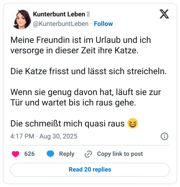 Meine Freundin ist im Urlaub und ich versorge in dieser Zeit ihre Katze. Die Katze frisst und lässt sich streicheln. Wenn sie genug davon hat, läuft sie zur Tür und wartet bis ich raus gehe. Die schmeißt mich quasi raus 😆