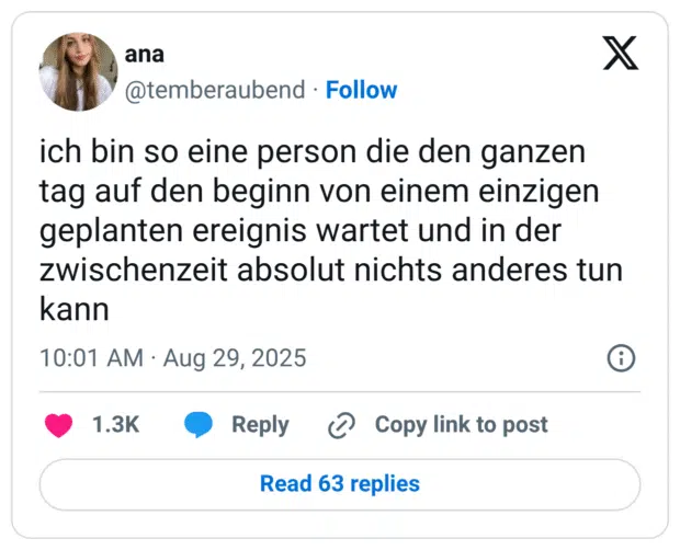 ich bin so eine person die den ganzen tag auf den beginn von einem einzigen geplanten ereignis wartet und in der zwischenzeit absolut nichts anderes tun kann