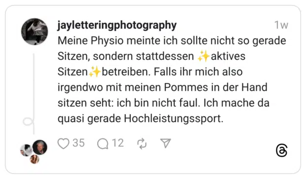 Meine Physio meinte ich sollte nicht so gerade Sitzen, sondern stattdessen ✨️aktives Sitzen✨️betreiben. Falls ihr mich also irgendwo mit meinen Pommes in der Hand sitzen seht: ich bin nicht faul. Ich mache da quasi gerade Hochleistungssport.