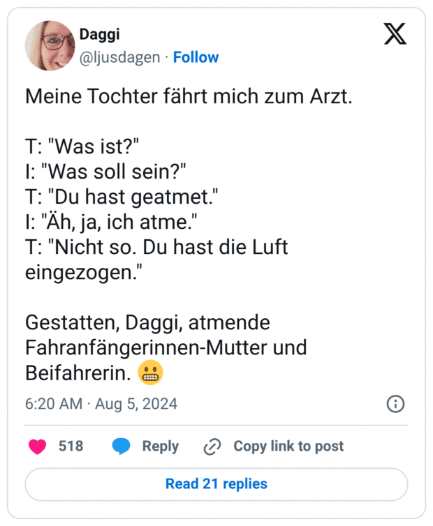 Meine Tochter fährt mich zum Arzt. 

T: "Was ist?"
I: "Was soll sein?"
T: "Du hast geatmet."
I: "Äh, ja, ich atme."
T: "Nicht so. Du hast die Luft eingezogen."

Gestatten, Daggi, atmende Fahranfängerinnen-Mutter und Beifahrerin. 