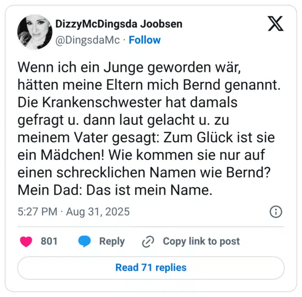 Wenn ich ein Junge geworden wär, hätten meine Eltern mich Bernd genannt. Die Krankenschwester hat damals gefragt u. dann laut gelacht u. zu meinem Vater gesagt: Zum Glück ist sie ein Mädchen! Wie kommen sie nur auf einen schrecklichen Namen wie Bernd? Mein Dad: Das ist mein Name.