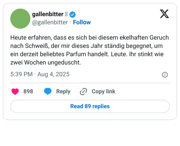 Heute erfahren, dass es sich bei diesem ekelhaften Geruch nach Schweiß, der mir dieses Jahr ständig begegnet, um ein derzeit beliebtes Parfum handelt. Leute. Ihr stinkt wie zwei Wochen ungeduscht.