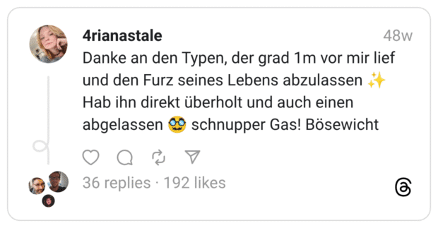 Danke an den Typen, der grad 1m vor mir lief und den Furz seines Lebens abzulassen ✨ Hab ihn direkt überholt und auch einen abgelassen 🥸 schnupper Gas! Bösewicht