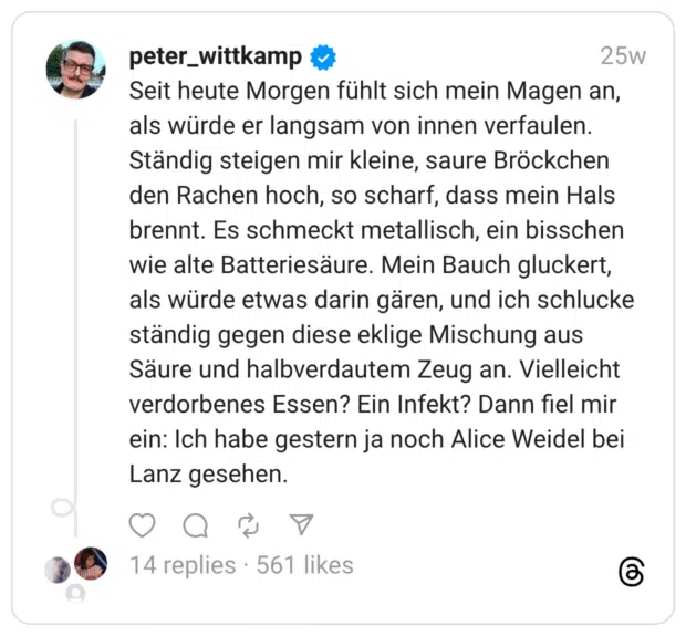 Seit heute Morgen fühlt sich mein Magen an, als würde er langsam von innen verfaulen. Ständig steigen mir kleine, saure Bröckchen den Rachen hoch, so scharf, dass mein Hals brennt. Es schmeckt metallisch, ein bisschen wie alte Batteriesäure. Mein Bauch gluckert, als würde etwas darin gären, und ich schlucke ständig gegen diese eklige Mischung aus Säure und halbverdautem Zeug an. Vielleicht verdorbenes Essen? Ein Infekt? Dann fiel mir ein: Ich habe gestern ja noch Alice Weidel bei Lanz gesehen.