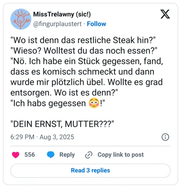"Wo ist denn das restliche Steak hin?" "Wieso? Wolltest du das noch essen?" "Nö. Ich habe ein Stück gegessen, fand, dass es komisch schmeckt und dann wurde mir plötzlich übel. Wollte es grad entsorgen. Wo ist es denn?" "Ich habs gegessen 😳!" "DEIN ERNST, MUTTER???"