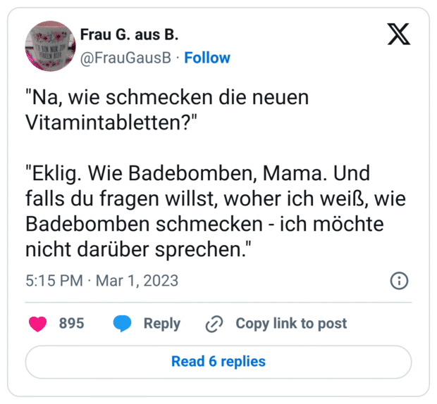 "Na, wie schmecken die neuen Vitamintabletten?" "Eklig. Wie Badebomben, Mama. Und falls du fragen willst, woher ich weiß, wie Badebomben schmecken - ich möchte nicht darüber sprechen."