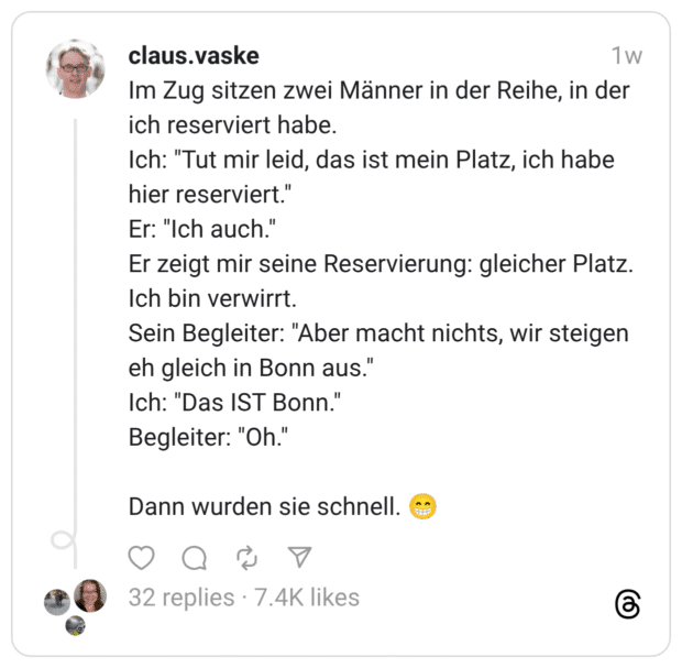 Im Zug sitzen zwei Männer in der Reihe, in der ich reserviert habe. Ich: "Tut mir leid, das ist mein Platz, ich habe hier reserviert." Er: "Ich auch." Er zeigt mir seine Reservierung: gleicher Platz. Ich bin verwirrt. Sein Begleiter: "Aber macht nichts, wir steigen eh gleich in Bonn aus." Ich: "'Das IST Bonn.' Begleiter: "Oh." Dann wurden sie schnell.