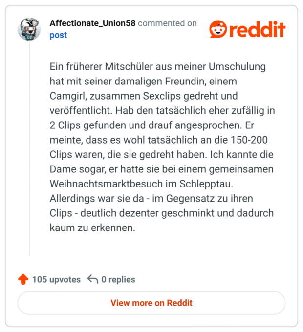 Ein früherer Mitschüler aus meiner Umschulung hat mit seiner damaligen Freundin, einem Camgirl, zusammen Sexclips gedreht und veröffentlicht. Hab den tatsächlich eher zufällig in 2 Clips gefunden und drauf angesprochen. Er meinte, dass es wohl tatsächlich an die 150-200 Clips waren, die sie gedreht haben. Ich kannte die Dame sogar, er hatte sie bei einem gemeinsamen Weihnachtsmarktbesuch im Schlepptau. Allerdings war sie da - im Gegensatz zu ihren Clips - deutlich dezenter geschminkt und dadurch kaum zu erkennen.