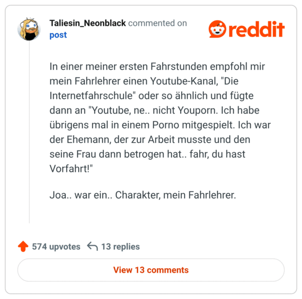 In einer meiner ersten Fahrstunden empfohl mir mein Fahrlehrer einen Youtube-Kanal, "Die Internetfahrschule" oder so ähnlich und fügte dann an "Youtube, ne.. nicht Youporn. Ich habe übrigens mal in einem Porno mitgespielt. Ich war der Ehemann, der zur Arbeit musste und den seine Frau dann betrogen hat.. fahr, du hast Vorfahrt!"