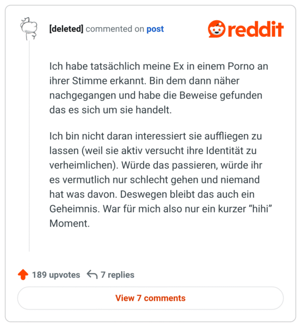 Ich habe tatsächlich meine Ex in einem Porno an ihrer Stimme erkannt. Bin dem dann näher nachgegangen und habe die Beweise gefunden das es sich um sie handelt. Ich bin nicht daran interessiert sie auffliegen zu lassen (weil sie aktiv versucht ihre Identität zu verheimlichen). Würde das passieren, würde ihr es vermutlich nur schlecht gehen und niemand hat was davon. Deswegen bleibt das auch ein Geheimnis. War für mich also nur ein kurzer “hihi” Moment.