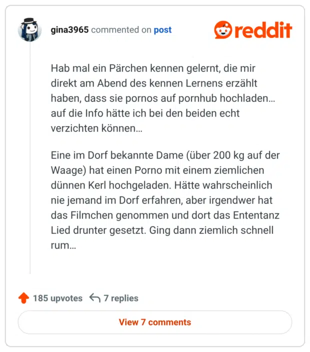 Hab mal ein Pärchen kennen gelernt, die mir direkt am Abend des kennen Lernens erzählt haben, dass sie pornos auf pornhub hochladen… auf die Info hätte ich bei den beiden echt verzichten können… Eine im Dorf bekannte Dame (über 200 kg auf der Waage) hat einen Porno mit einem ziemlichen dünnen Kerl hochgeladen. Hätte wahrscheinlich nie jemand im Dorf erfahren, aber irgendwer hat das Filmchen genommen und dort das Ententanz Lied drunter gesetzt. Ging dann ziemlich schnell rum…