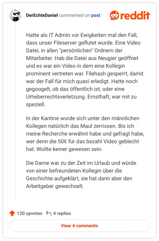 Hatte als IT Admin vor Ewigkeiten mal den Fall, dass unser Fileserver geflutet wurde. Eine Video Datei, in allen "persönlichen" Ordnern der Mitarbeiter. Hab die Datei aus Neugier geöffnet und es war ein Video in dem eine Kollegin prominent vertreten war. Filehash gesperrt, damit war der Fall für mich quasi erledigt. Hatte noch gegoogelt, ob das öffentlich ist, oder eine Urheberrechtsverletzung. Ernsthaft, war mit zu speziell. In der Kantine wurde sich unter den männlichen Kollegen natürlich das Maul zerrissen. Bis ich meine Recherche erwähnt habe und gefragt habe, wer denn die 50€ für das bezahl Video geblecht hat. Wollte keiner gewesen sein. Die Dame war zu der Zeit im Urlaub und würde von einer befreundeten Kollegin über die Geschichte aufgeklärt, sie hat dann aber den Arbeitgeber gewechselt.