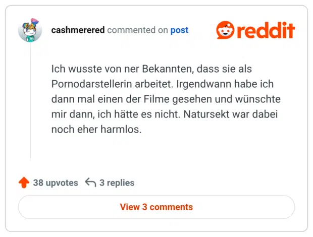 Ich wusste von ner Bekannten, dass sie als Pornodarstellerin arbeitet. Irgendwann habe ich dann mal einen der Filme gesehen und wünschte mir dann, ich hätte es nicht. Natursekt war dabei noch eher harmlos.