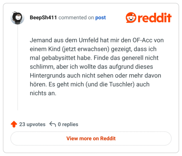 Jemand aus dem Umfeld hat mir den OF-Acc von einem Kind (jetzt erwachsen) gezeigt, dass ich mal gebabysittet habe. Finde das generell nicht schlimm, aber ich wollte das aufgrund dieses Hintergrunds auch nicht sehen oder mehr davon hören. Es geht mich (und die Tuschler) auch nichts an.