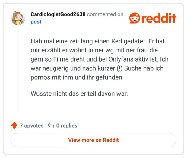 Hab mal eine zeit lang einen Kerl gedatet. Er hat mir erzählt er wohnt in ner wg mit ner frau die gern so Filme dreht und bei Onlyfans aktiv ist. Ich war neugierig und nach kurzer (!) Suche hab ich pornos mit ihm und ihr gefunden Wusste nicht das er teil davon war.