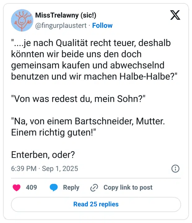 ....je nach Qualität recht teuer, deshalb könnten wir beide uns den doch gemeinsam kaufen und abwechselnd benutzen und wir machen Halbe-Halbe?" "Von was redest du, mein Sohn?" "Na, von einem Bartschneider, Mutter. Einem richtig guten!" Enterben, oder?