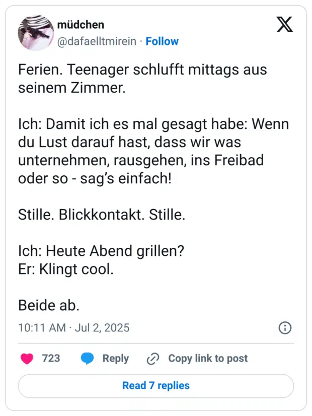 Ferien. Teenager schlufft mittags aus seinem Zimmer. Ich: Damit ich es mal gesagt habe: Wenn du Lust darauf hast, dass wir was unternehmen, rausgehen, ins Freibad oder so - sag's einfach! Stille. Blickkontakt. Stille. Ich: Heute Abend grillen? Er: Klingt cool. Beide ab.