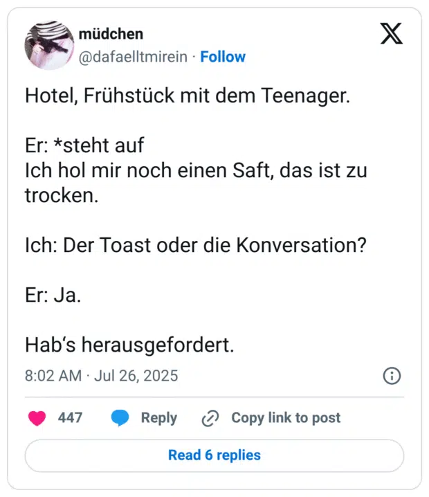 Hotel, Frühstück mit dem Teenager. Er: *steht auf Ich hol mir noch einen Saft, das ist zu trocken. Ich: Der Toast oder die Konversation? Er: Ja. Hab's herausgefordert.