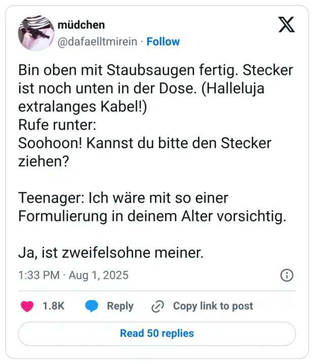 Bin oben mit Staubsaugen fertig. Stecker ist noch unten in der Dose. (Halleluja extralanges Kabel!) Rufe runter: Soohoon! Kannst du bitte den Stecker ziehen? Teenager: Ich wäre mit so einer Formulierung in deinem Alter vorsichtig. Ja, ist zweifelsohne meiner.