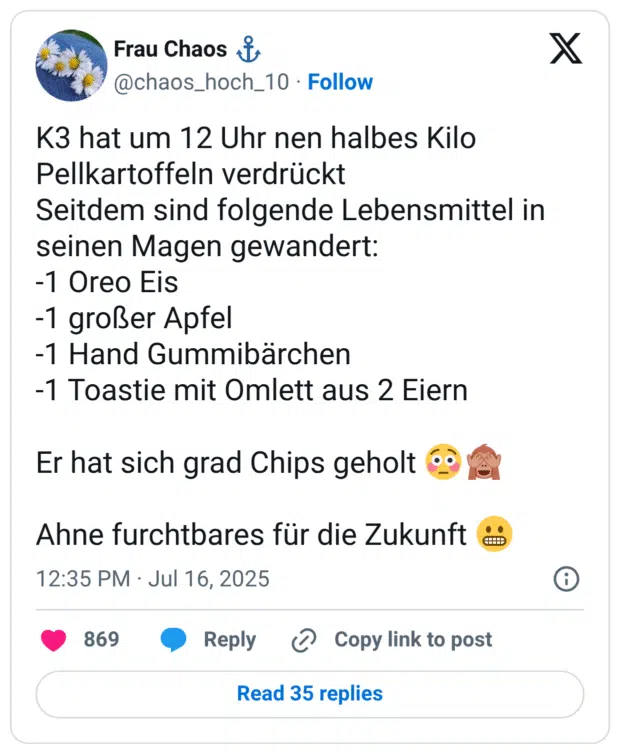 K3 hat um 12 Uhr nen halbes Kilo Pellkartoffeln verdrückt Seitdem sind folgende Lebensmittel in seinen Magen gewandert: -1 Oreo Eis -1 großer Apfel -1 Hand Gummibärchen -1 Toastie mit Omlett aus 2 Eiern Er hat sich grad Chips geholt & Ahne furchtbares für die Zukunft