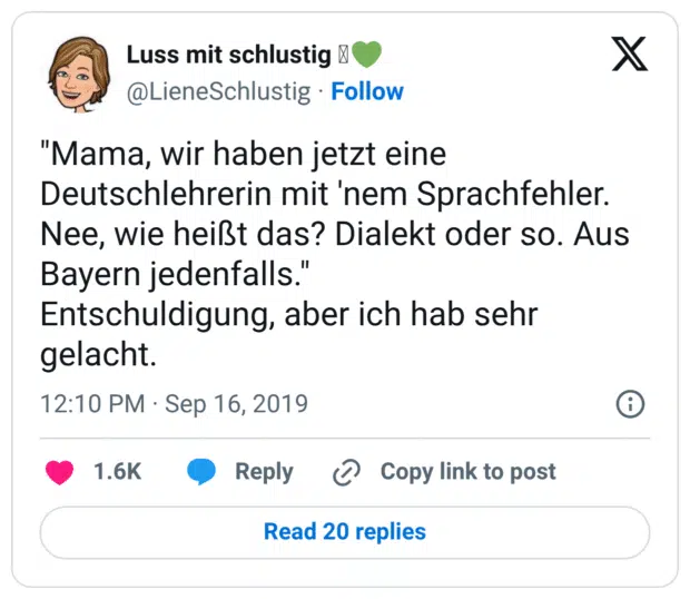 "Mama, wir haben jetzt eine Deutschlehrerin mit 'nem Sprachfehler. Nee, wie heißt das? Dialekt oder so. Aus Bayern jedenfalls." Entschuldigung, aber ich hab sehr gelacht.